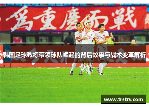 韩国足球教练带领球队崛起的背后故事与战术变革解析