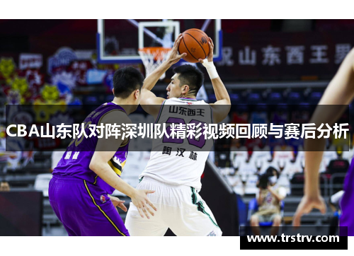 CBA山东队对阵深圳队精彩视频回顾与赛后分析