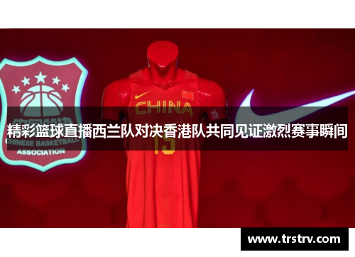 精彩篮球直播西兰队对决香港队共同见证激烈赛事瞬间