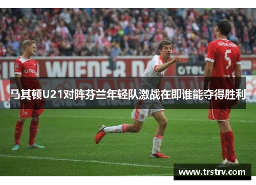 马其顿U21对阵芬兰年轻队激战在即谁能夺得胜利