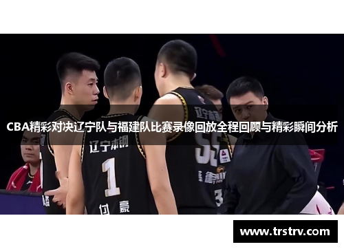 CBA精彩对决辽宁队与福建队比赛录像回放全程回顾与精彩瞬间分析